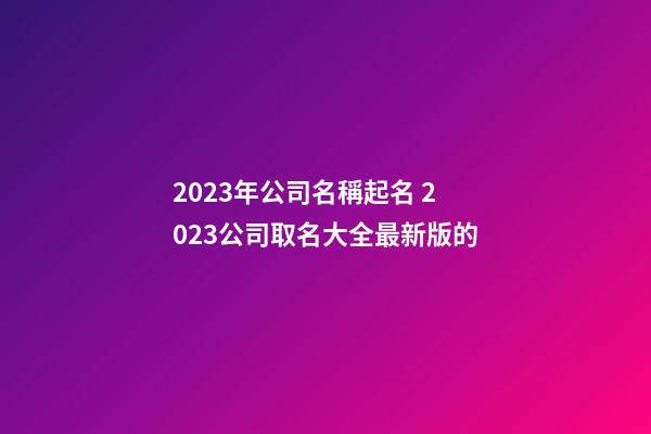 2023年公司名稱起名 2023公司取名大全最新版的